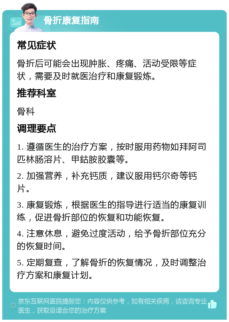 骨折康复指南 常见症状 骨折后可能会出现肿胀、疼痛、活动受限等症状，需要及时就医治疗和康复锻炼。 推荐科室 骨科 调理要点 1. 遵循医生的治疗方案，按时服用药物如拜阿司匹林肠溶片、甲鈷胺胶囊等。 2. 加强营养，补充钙质，建议服用钙尔奇等钙片。 3. 康复锻炼，根据医生的指导进行适当的康复训练，促进骨折部位的恢复和功能恢复。 4. 注意休息，避免过度活动，给予骨折部位充分的恢复时间。 5. 定期复查，了解骨折的恢复情况，及时调整治疗方案和康复计划。