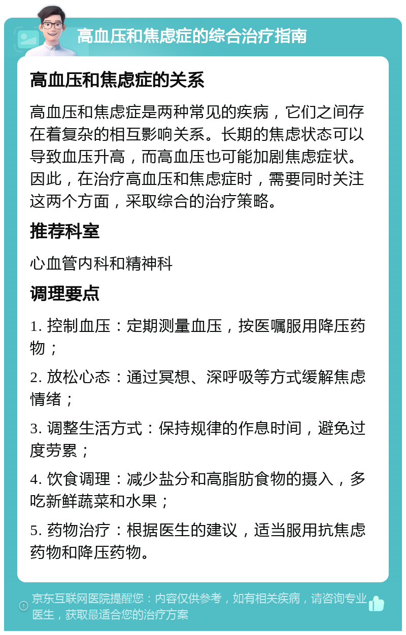 高血压和焦虑症的综合治疗指南 高血压和焦虑症的关系 高血压和焦虑症是两种常见的疾病，它们之间存在着复杂的相互影响关系。长期的焦虑状态可以导致血压升高，而高血压也可能加剧焦虑症状。因此，在治疗高血压和焦虑症时，需要同时关注这两个方面，采取综合的治疗策略。 推荐科室 心血管内科和精神科 调理要点 1. 控制血压：定期测量血压，按医嘱服用降压药物； 2. 放松心态：通过冥想、深呼吸等方式缓解焦虑情绪； 3. 调整生活方式：保持规律的作息时间，避免过度劳累； 4. 饮食调理：减少盐分和高脂肪食物的摄入，多吃新鲜蔬菜和水果； 5. 药物治疗：根据医生的建议，适当服用抗焦虑药物和降压药物。