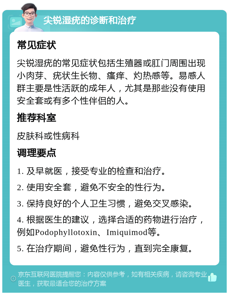 尖锐湿疣的诊断和治疗 常见症状 尖锐湿疣的常见症状包括生殖器或肛门周围出现小肉芽、疣状生长物、瘙痒、灼热感等。易感人群主要是性活跃的成年人，尤其是那些没有使用安全套或有多个性伴侣的人。 推荐科室 皮肤科或性病科 调理要点 1. 及早就医，接受专业的检查和治疗。 2. 使用安全套，避免不安全的性行为。 3. 保持良好的个人卫生习惯，避免交叉感染。 4. 根据医生的建议，选择合适的药物进行治疗，例如Podophyllotoxin、Imiquimod等。 5. 在治疗期间，避免性行为，直到完全康复。