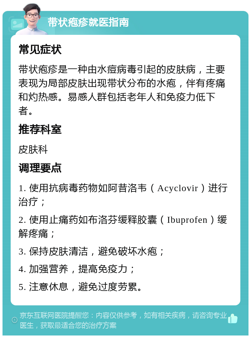 带状疱疹就医指南 常见症状 带状疱疹是一种由水痘病毒引起的皮肤病，主要表现为局部皮肤出现带状分布的水疱，伴有疼痛和灼热感。易感人群包括老年人和免疫力低下者。 推荐科室 皮肤科 调理要点 1. 使用抗病毒药物如阿昔洛韦（Acyclovir）进行治疗； 2. 使用止痛药如布洛芬缓释胶囊（Ibuprofen）缓解疼痛； 3. 保持皮肤清洁，避免破坏水疱； 4. 加强营养，提高免疫力； 5. 注意休息，避免过度劳累。