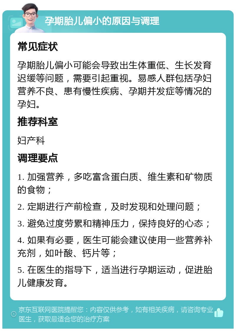 孕期胎儿偏小的原因与调理 常见症状 孕期胎儿偏小可能会导致出生体重低、生长发育迟缓等问题，需要引起重视。易感人群包括孕妇营养不良、患有慢性疾病、孕期并发症等情况的孕妇。 推荐科室 妇产科 调理要点 1. 加强营养，多吃富含蛋白质、维生素和矿物质的食物； 2. 定期进行产前检查，及时发现和处理问题； 3. 避免过度劳累和精神压力，保持良好的心态； 4. 如果有必要，医生可能会建议使用一些营养补充剂，如叶酸、钙片等； 5. 在医生的指导下，适当进行孕期运动，促进胎儿健康发育。