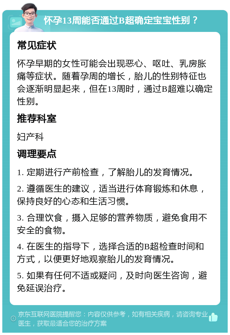 怀孕13周能否通过B超确定宝宝性别？ 常见症状 怀孕早期的女性可能会出现恶心、呕吐、乳房胀痛等症状。随着孕周的增长，胎儿的性别特征也会逐渐明显起来，但在13周时，通过B超难以确定性别。 推荐科室 妇产科 调理要点 1. 定期进行产前检查，了解胎儿的发育情况。 2. 遵循医生的建议，适当进行体育锻炼和休息，保持良好的心态和生活习惯。 3. 合理饮食，摄入足够的营养物质，避免食用不安全的食物。 4. 在医生的指导下，选择合适的B超检查时间和方式，以便更好地观察胎儿的发育情况。 5. 如果有任何不适或疑问，及时向医生咨询，避免延误治疗。