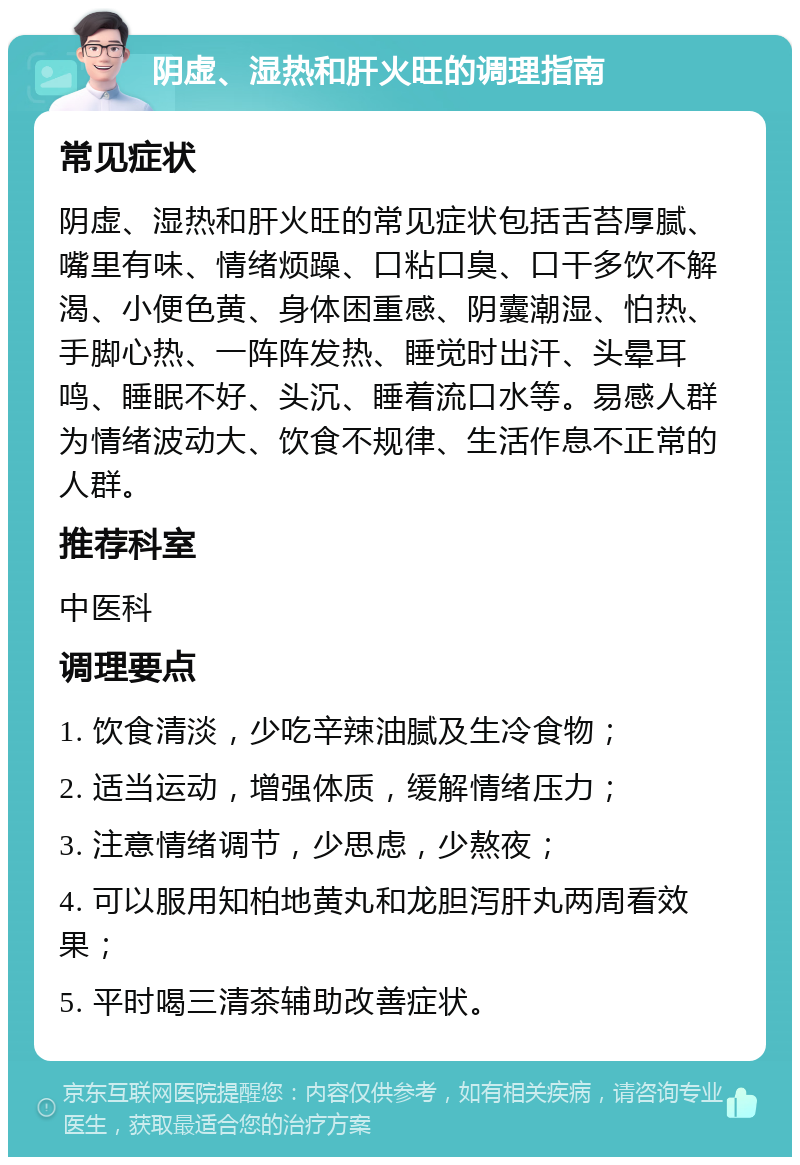 阴虚、湿热和肝火旺的调理指南 常见症状 阴虚、湿热和肝火旺的常见症状包括舌苔厚腻、嘴里有味、情绪烦躁、口粘口臭、口干多饮不解渴、小便色黄、身体困重感、阴囊潮湿、怕热、手脚心热、一阵阵发热、睡觉时出汗、头晕耳鸣、睡眠不好、头沉、睡着流口水等。易感人群为情绪波动大、饮食不规律、生活作息不正常的人群。 推荐科室 中医科 调理要点 1. 饮食清淡，少吃辛辣油腻及生冷食物； 2. 适当运动，增强体质，缓解情绪压力； 3. 注意情绪调节，少思虑，少熬夜； 4. 可以服用知柏地黄丸和龙胆泻肝丸两周看效果； 5. 平时喝三清茶辅助改善症状。