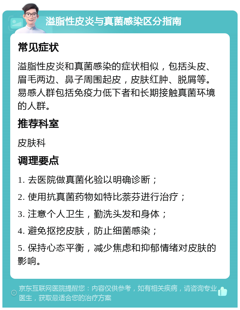 溢脂性皮炎与真菌感染区分指南 常见症状 溢脂性皮炎和真菌感染的症状相似，包括头皮、眉毛两边、鼻子周围起皮，皮肤红肿、脱屑等。易感人群包括免疫力低下者和长期接触真菌环境的人群。 推荐科室 皮肤科 调理要点 1. 去医院做真菌化验以明确诊断； 2. 使用抗真菌药物如特比萘芬进行治疗； 3. 注意个人卫生，勤洗头发和身体； 4. 避免抠挖皮肤，防止细菌感染； 5. 保持心态平衡，减少焦虑和抑郁情绪对皮肤的影响。