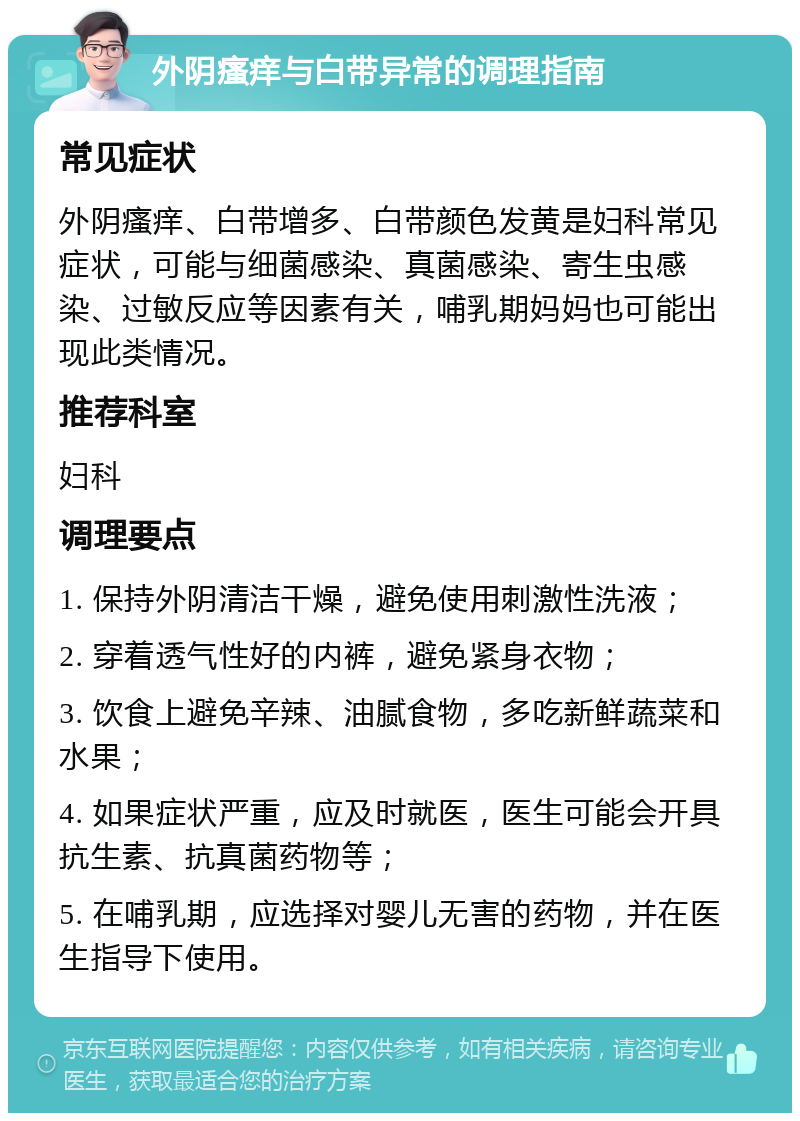 外阴瘙痒与白带异常的调理指南 常见症状 外阴瘙痒、白带增多、白带颜色发黄是妇科常见症状，可能与细菌感染、真菌感染、寄生虫感染、过敏反应等因素有关，哺乳期妈妈也可能出现此类情况。 推荐科室 妇科 调理要点 1. 保持外阴清洁干燥，避免使用刺激性洗液； 2. 穿着透气性好的内裤，避免紧身衣物； 3. 饮食上避免辛辣、油腻食物，多吃新鲜蔬菜和水果； 4. 如果症状严重，应及时就医，医生可能会开具抗生素、抗真菌药物等； 5. 在哺乳期，应选择对婴儿无害的药物，并在医生指导下使用。