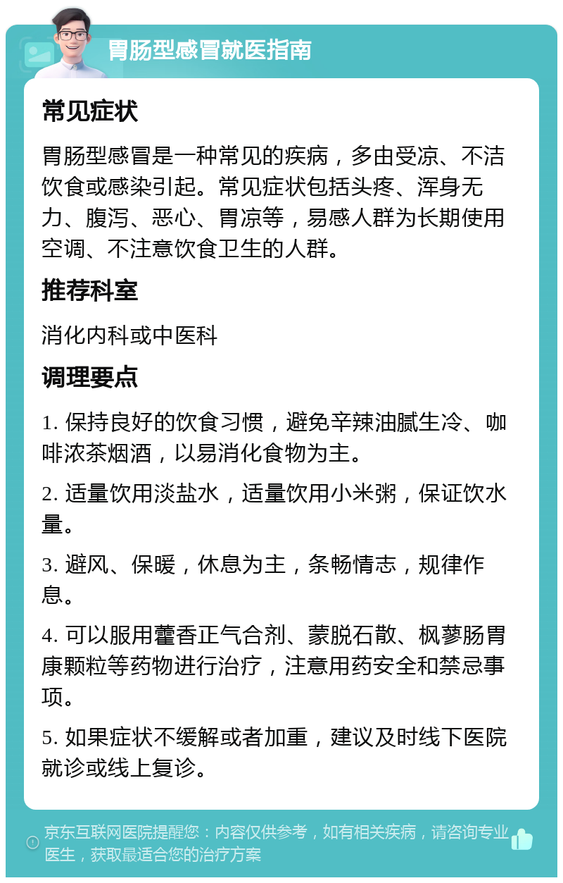 胃肠型感冒就医指南 常见症状 胃肠型感冒是一种常见的疾病，多由受凉、不洁饮食或感染引起。常见症状包括头疼、浑身无力、腹泻、恶心、胃凉等，易感人群为长期使用空调、不注意饮食卫生的人群。 推荐科室 消化内科或中医科 调理要点 1. 保持良好的饮食习惯，避免辛辣油腻生冷、咖啡浓茶烟酒，以易消化食物为主。 2. 适量饮用淡盐水，适量饮用小米粥，保证饮水量。 3. 避风、保暖，休息为主，条畅情志，规律作息。 4. 可以服用藿香正气合剂、蒙脱石散、枫蓼肠胃康颗粒等药物进行治疗，注意用药安全和禁忌事项。 5. 如果症状不缓解或者加重，建议及时线下医院就诊或线上复诊。