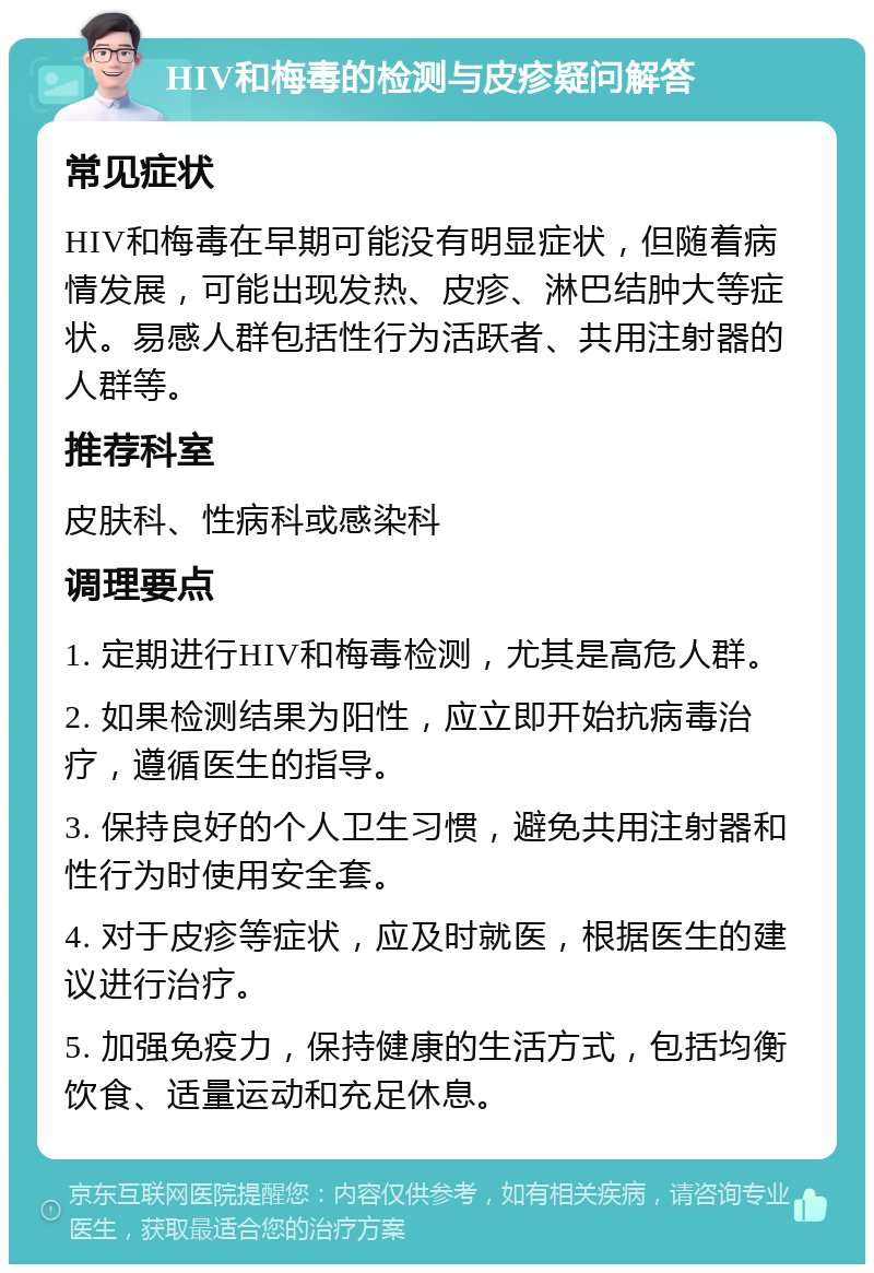 HIV和梅毒的检测与皮疹疑问解答 常见症状 HIV和梅毒在早期可能没有明显症状，但随着病情发展，可能出现发热、皮疹、淋巴结肿大等症状。易感人群包括性行为活跃者、共用注射器的人群等。 推荐科室 皮肤科、性病科或感染科 调理要点 1. 定期进行HIV和梅毒检测，尤其是高危人群。 2. 如果检测结果为阳性，应立即开始抗病毒治疗，遵循医生的指导。 3. 保持良好的个人卫生习惯，避免共用注射器和性行为时使用安全套。 4. 对于皮疹等症状，应及时就医，根据医生的建议进行治疗。 5. 加强免疫力，保持健康的生活方式，包括均衡饮食、适量运动和充足休息。