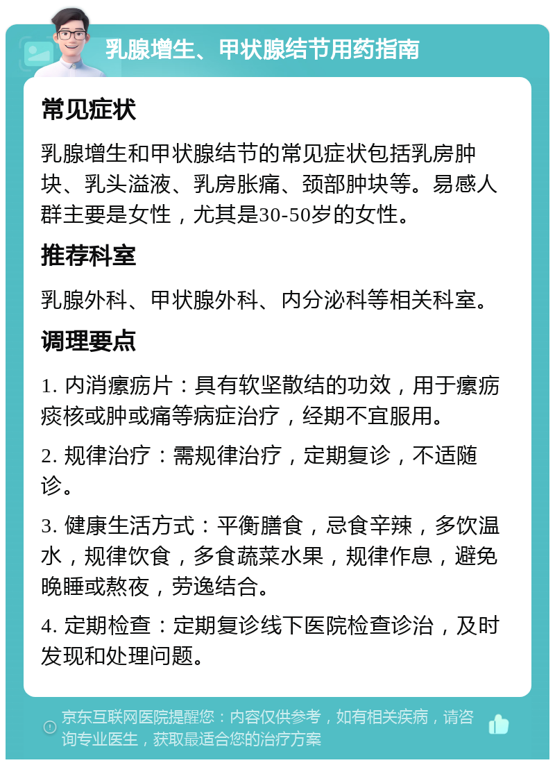 乳腺增生、甲状腺结节用药指南 常见症状 乳腺增生和甲状腺结节的常见症状包括乳房肿块、乳头溢液、乳房胀痛、颈部肿块等。易感人群主要是女性，尤其是30-50岁的女性。 推荐科室 乳腺外科、甲状腺外科、内分泌科等相关科室。 调理要点 1. 内消瘰疬片：具有软坚散结的功效，用于瘰疬痰核或肿或痛等病症治疗，经期不宜服用。 2. 规律治疗：需规律治疗，定期复诊，不适随诊。 3. 健康生活方式：平衡膳食，忌食辛辣，多饮温水，规律饮食，多食蔬菜水果，规律作息，避免晚睡或熬夜，劳逸结合。 4. 定期检查：定期复诊线下医院检查诊治，及时发现和处理问题。