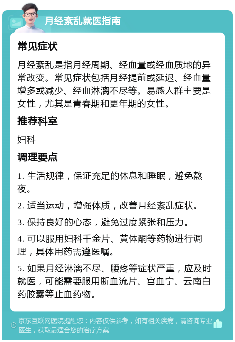 月经紊乱就医指南 常见症状 月经紊乱是指月经周期、经血量或经血质地的异常改变。常见症状包括月经提前或延迟、经血量增多或减少、经血淋漓不尽等。易感人群主要是女性，尤其是青春期和更年期的女性。 推荐科室 妇科 调理要点 1. 生活规律，保证充足的休息和睡眠，避免熬夜。 2. 适当运动，增强体质，改善月经紊乱症状。 3. 保持良好的心态，避免过度紧张和压力。 4. 可以服用妇科千金片、黄体酮等药物进行调理，具体用药需遵医嘱。 5. 如果月经淋漓不尽、腰疼等症状严重，应及时就医，可能需要服用断血流片、宫血宁、云南白药胶囊等止血药物。