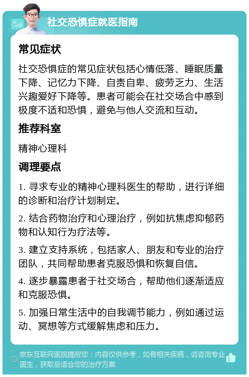 社交恐惧症就医指南 常见症状 社交恐惧症的常见症状包括心情低落、睡眠质量下降、记忆力下降、自责自卑、疲劳乏力、生活兴趣爱好下降等。患者可能会在社交场合中感到极度不适和恐惧，避免与他人交流和互动。 推荐科室 精神心理科 调理要点 1. 寻求专业的精神心理科医生的帮助，进行详细的诊断和治疗计划制定。 2. 结合药物治疗和心理治疗，例如抗焦虑抑郁药物和认知行为疗法等。 3. 建立支持系统，包括家人、朋友和专业的治疗团队，共同帮助患者克服恐惧和恢复自信。 4. 逐步暴露患者于社交场合，帮助他们逐渐适应和克服恐惧。 5. 加强日常生活中的自我调节能力，例如通过运动、冥想等方式缓解焦虑和压力。