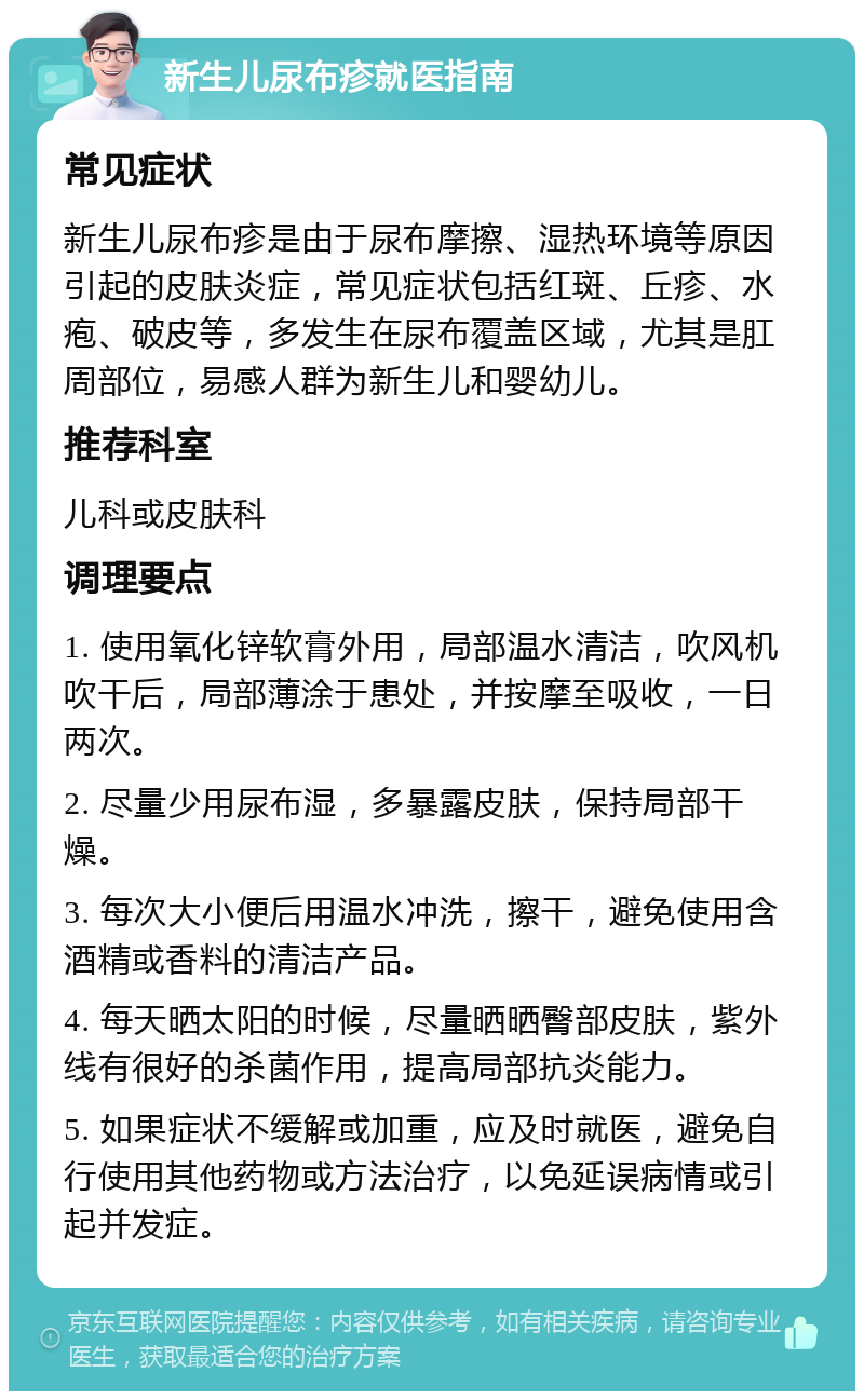 新生儿尿布疹就医指南 常见症状 新生儿尿布疹是由于尿布摩擦、湿热环境等原因引起的皮肤炎症，常见症状包括红斑、丘疹、水疱、破皮等，多发生在尿布覆盖区域，尤其是肛周部位，易感人群为新生儿和婴幼儿。 推荐科室 儿科或皮肤科 调理要点 1. 使用氧化锌软膏外用，局部温水清洁，吹风机吹干后，局部薄涂于患处，并按摩至吸收，一日两次。 2. 尽量少用尿布湿，多暴露皮肤，保持局部干燥。 3. 每次大小便后用温水冲洗，擦干，避免使用含酒精或香料的清洁产品。 4. 每天晒太阳的时候，尽量晒晒臀部皮肤，紫外线有很好的杀菌作用，提高局部抗炎能力。 5. 如果症状不缓解或加重，应及时就医，避免自行使用其他药物或方法治疗，以免延误病情或引起并发症。