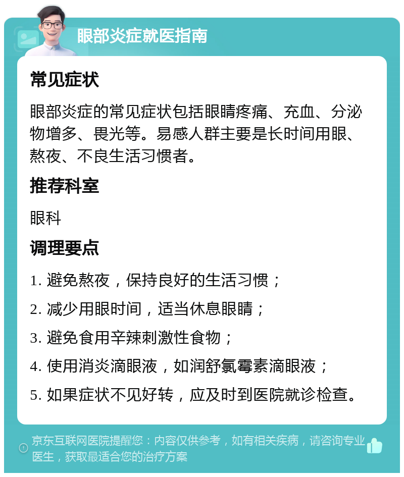 眼部炎症就医指南 常见症状 眼部炎症的常见症状包括眼睛疼痛、充血、分泌物增多、畏光等。易感人群主要是长时间用眼、熬夜、不良生活习惯者。 推荐科室 眼科 调理要点 1. 避免熬夜，保持良好的生活习惯； 2. 减少用眼时间，适当休息眼睛； 3. 避免食用辛辣刺激性食物； 4. 使用消炎滴眼液，如润舒氯霉素滴眼液； 5. 如果症状不见好转，应及时到医院就诊检查。