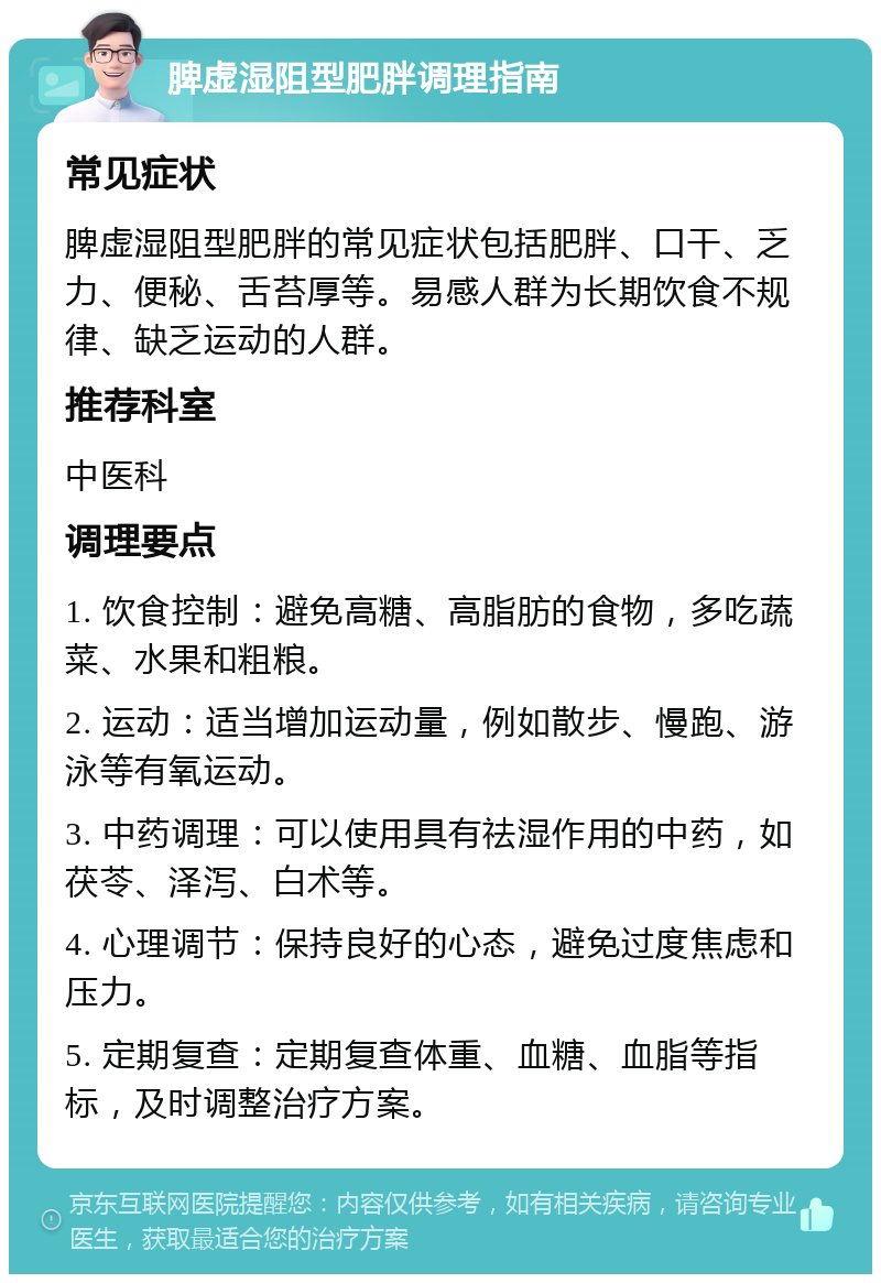 脾虚湿阻型肥胖调理指南 常见症状 脾虚湿阻型肥胖的常见症状包括肥胖、口干、乏力、便秘、舌苔厚等。易感人群为长期饮食不规律、缺乏运动的人群。 推荐科室 中医科 调理要点 1. 饮食控制：避免高糖、高脂肪的食物，多吃蔬菜、水果和粗粮。 2. 运动：适当增加运动量，例如散步、慢跑、游泳等有氧运动。 3. 中药调理：可以使用具有祛湿作用的中药，如茯苓、泽泻、白术等。 4. 心理调节：保持良好的心态，避免过度焦虑和压力。 5. 定期复查：定期复查体重、血糖、血脂等指标，及时调整治疗方案。