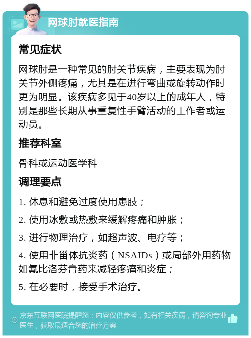 网球肘就医指南 常见症状 网球肘是一种常见的肘关节疾病，主要表现为肘关节外侧疼痛，尤其是在进行弯曲或旋转动作时更为明显。该疾病多见于40岁以上的成年人，特别是那些长期从事重复性手臂活动的工作者或运动员。 推荐科室 骨科或运动医学科 调理要点 1. 休息和避免过度使用患肢； 2. 使用冰敷或热敷来缓解疼痛和肿胀； 3. 进行物理治疗，如超声波、电疗等； 4. 使用非甾体抗炎药（NSAIDs）或局部外用药物如氟比洛芬膏药来减轻疼痛和炎症； 5. 在必要时，接受手术治疗。