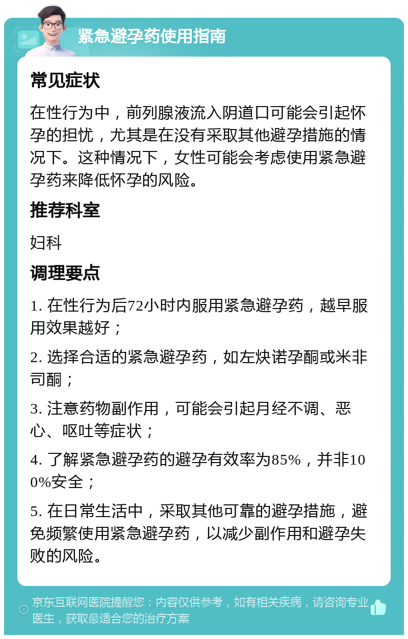 紧急避孕药使用指南 常见症状 在性行为中，前列腺液流入阴道口可能会引起怀孕的担忧，尤其是在没有采取其他避孕措施的情况下。这种情况下，女性可能会考虑使用紧急避孕药来降低怀孕的风险。 推荐科室 妇科 调理要点 1. 在性行为后72小时内服用紧急避孕药，越早服用效果越好； 2. 选择合适的紧急避孕药，如左炔诺孕酮或米非司酮； 3. 注意药物副作用，可能会引起月经不调、恶心、呕吐等症状； 4. 了解紧急避孕药的避孕有效率为85%，并非100%安全； 5. 在日常生活中，采取其他可靠的避孕措施，避免频繁使用紧急避孕药，以减少副作用和避孕失败的风险。