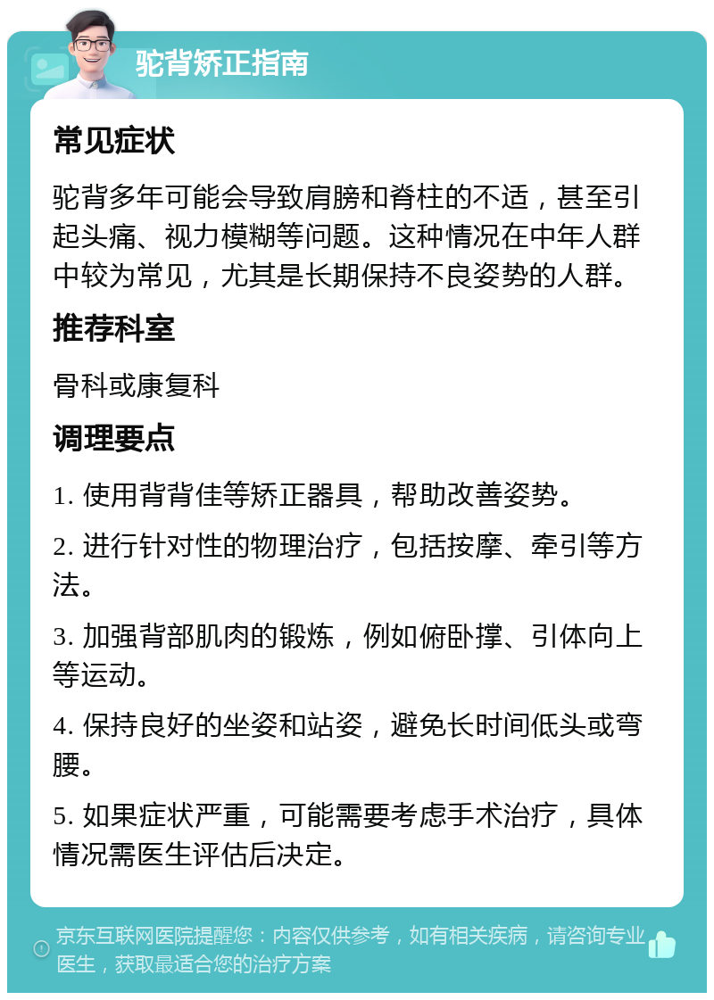 驼背矫正指南 常见症状 驼背多年可能会导致肩膀和脊柱的不适，甚至引起头痛、视力模糊等问题。这种情况在中年人群中较为常见，尤其是长期保持不良姿势的人群。 推荐科室 骨科或康复科 调理要点 1. 使用背背佳等矫正器具，帮助改善姿势。 2. 进行针对性的物理治疗，包括按摩、牵引等方法。 3. 加强背部肌肉的锻炼，例如俯卧撑、引体向上等运动。 4. 保持良好的坐姿和站姿，避免长时间低头或弯腰。 5. 如果症状严重，可能需要考虑手术治疗，具体情况需医生评估后决定。