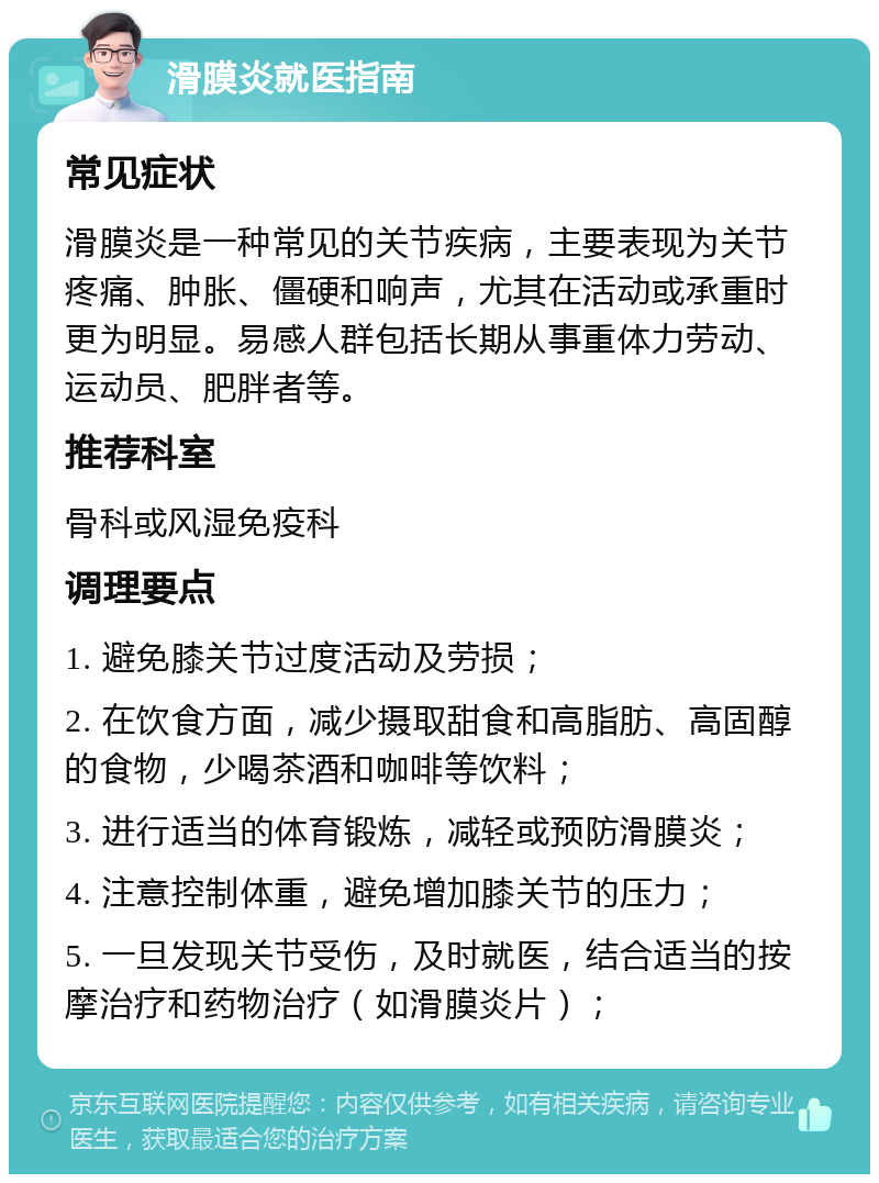 滑膜炎就医指南 常见症状 滑膜炎是一种常见的关节疾病，主要表现为关节疼痛、肿胀、僵硬和响声，尤其在活动或承重时更为明显。易感人群包括长期从事重体力劳动、运动员、肥胖者等。 推荐科室 骨科或风湿免疫科 调理要点 1. 避免膝关节过度活动及劳损； 2. 在饮食方面，减少摄取甜食和高脂肪、高固醇的食物，少喝茶酒和咖啡等饮料； 3. 进行适当的体育锻炼，减轻或预防滑膜炎； 4. 注意控制体重，避免增加膝关节的压力； 5. 一旦发现关节受伤，及时就医，结合适当的按摩治疗和药物治疗（如滑膜炎片）；