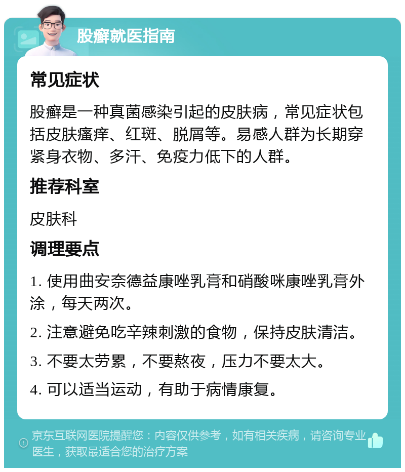 股癣就医指南 常见症状 股癣是一种真菌感染引起的皮肤病，常见症状包括皮肤瘙痒、红斑、脱屑等。易感人群为长期穿紧身衣物、多汗、免疫力低下的人群。 推荐科室 皮肤科 调理要点 1. 使用曲安奈德益康唑乳膏和硝酸咪康唑乳膏外涂，每天两次。 2. 注意避免吃辛辣刺激的食物，保持皮肤清洁。 3. 不要太劳累，不要熬夜，压力不要太大。 4. 可以适当运动，有助于病情康复。