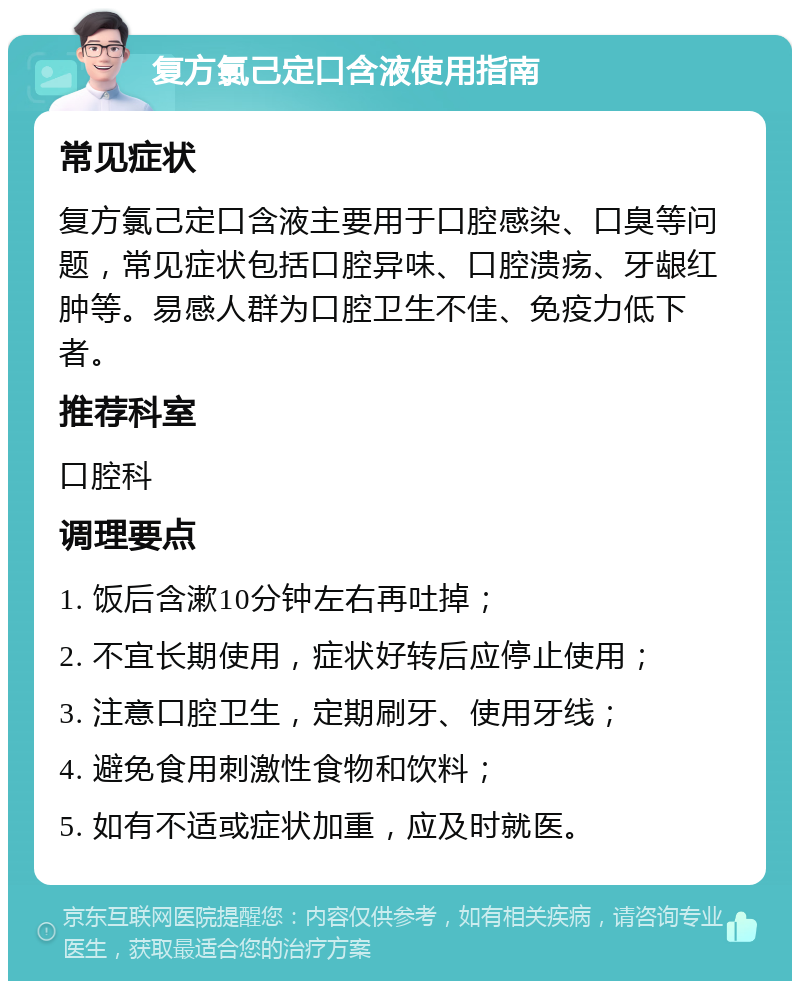 复方氯己定口含液使用指南 常见症状 复方氯己定口含液主要用于口腔感染、口臭等问题，常见症状包括口腔异味、口腔溃疡、牙龈红肿等。易感人群为口腔卫生不佳、免疫力低下者。 推荐科室 口腔科 调理要点 1. 饭后含漱10分钟左右再吐掉； 2. 不宜长期使用，症状好转后应停止使用； 3. 注意口腔卫生，定期刷牙、使用牙线； 4. 避免食用刺激性食物和饮料； 5. 如有不适或症状加重，应及时就医。