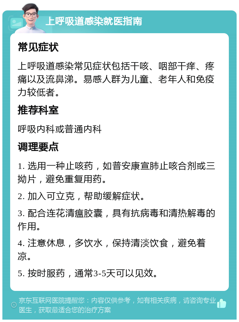 上呼吸道感染就医指南 常见症状 上呼吸道感染常见症状包括干咳、咽部干痒、疼痛以及流鼻涕。易感人群为儿童、老年人和免疫力较低者。 推荐科室 呼吸内科或普通内科 调理要点 1. 选用一种止咳药，如普安康宣肺止咳合剂或三拗片，避免重复用药。 2. 加入可立克，帮助缓解症状。 3. 配合连花清瘟胶囊，具有抗病毒和清热解毒的作用。 4. 注意休息，多饮水，保持清淡饮食，避免着凉。 5. 按时服药，通常3-5天可以见效。