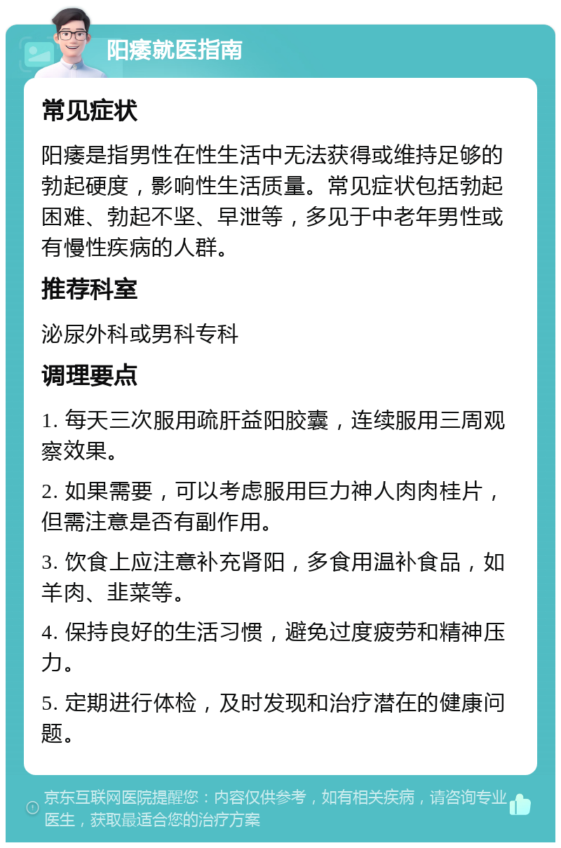 阳痿就医指南 常见症状 阳痿是指男性在性生活中无法获得或维持足够的勃起硬度，影响性生活质量。常见症状包括勃起困难、勃起不坚、早泄等，多见于中老年男性或有慢性疾病的人群。 推荐科室 泌尿外科或男科专科 调理要点 1. 每天三次服用疏肝益阳胶囊，连续服用三周观察效果。 2. 如果需要，可以考虑服用巨力神人肉肉桂片，但需注意是否有副作用。 3. 饮食上应注意补充肾阳，多食用温补食品，如羊肉、韭菜等。 4. 保持良好的生活习惯，避免过度疲劳和精神压力。 5. 定期进行体检，及时发现和治疗潜在的健康问题。