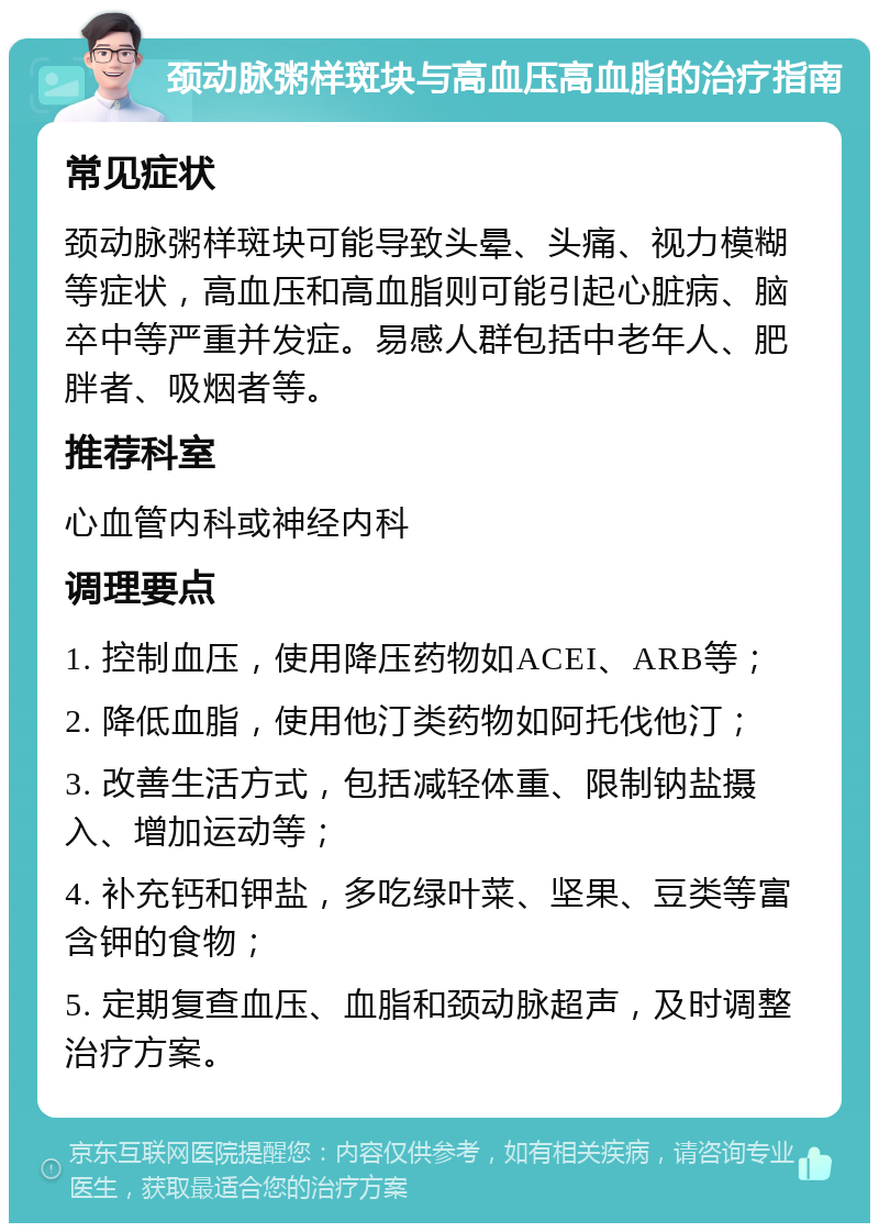 颈动脉粥样斑块与高血压高血脂的治疗指南 常见症状 颈动脉粥样斑块可能导致头晕、头痛、视力模糊等症状，高血压和高血脂则可能引起心脏病、脑卒中等严重并发症。易感人群包括中老年人、肥胖者、吸烟者等。 推荐科室 心血管内科或神经内科 调理要点 1. 控制血压，使用降压药物如ACEI、ARB等； 2. 降低血脂，使用他汀类药物如阿托伐他汀； 3. 改善生活方式，包括减轻体重、限制钠盐摄入、增加运动等； 4. 补充钙和钾盐，多吃绿叶菜、坚果、豆类等富含钾的食物； 5. 定期复查血压、血脂和颈动脉超声，及时调整治疗方案。