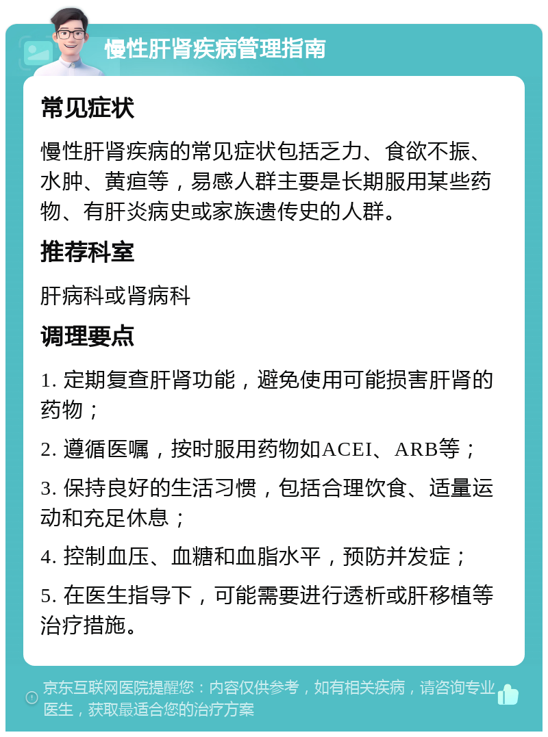 慢性肝肾疾病管理指南 常见症状 慢性肝肾疾病的常见症状包括乏力、食欲不振、水肿、黄疸等，易感人群主要是长期服用某些药物、有肝炎病史或家族遗传史的人群。 推荐科室 肝病科或肾病科 调理要点 1. 定期复查肝肾功能，避免使用可能损害肝肾的药物； 2. 遵循医嘱，按时服用药物如ACEI、ARB等； 3. 保持良好的生活习惯，包括合理饮食、适量运动和充足休息； 4. 控制血压、血糖和血脂水平，预防并发症； 5. 在医生指导下，可能需要进行透析或肝移植等治疗措施。