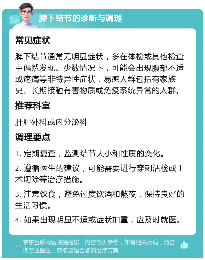 脾下结节的诊断与调理 常见症状 脾下结节通常无明显症状，多在体检或其他检查中偶然发现。少数情况下，可能会出现腹部不适或疼痛等非特异性症状，易感人群包括有家族史、长期接触有害物质或免疫系统异常的人群。 推荐科室 肝胆外科或内分泌科 调理要点 1. 定期复查，监测结节大小和性质的变化。 2. 遵循医生的建议，可能需要进行穿刺活检或手术切除等治疗措施。 3. 注意饮食，避免过度饮酒和熬夜，保持良好的生活习惯。 4. 如果出现明显不适或症状加重，应及时就医。