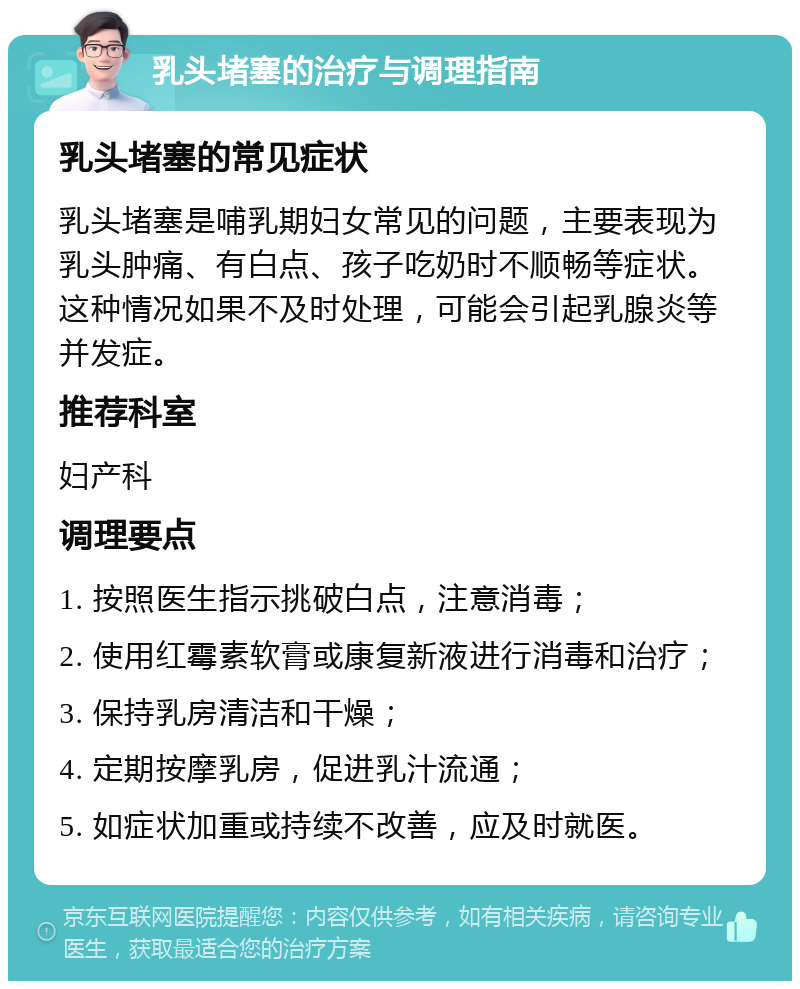 乳头堵塞的治疗与调理指南 乳头堵塞的常见症状 乳头堵塞是哺乳期妇女常见的问题，主要表现为乳头肿痛、有白点、孩子吃奶时不顺畅等症状。这种情况如果不及时处理，可能会引起乳腺炎等并发症。 推荐科室 妇产科 调理要点 1. 按照医生指示挑破白点，注意消毒； 2. 使用红霉素软膏或康复新液进行消毒和治疗； 3. 保持乳房清洁和干燥； 4. 定期按摩乳房，促进乳汁流通； 5. 如症状加重或持续不改善，应及时就医。