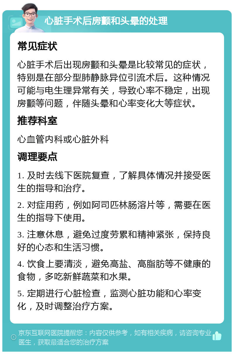 心脏手术后房颤和头晕的处理 常见症状 心脏手术后出现房颤和头晕是比较常见的症状，特别是在部分型肺静脉异位引流术后。这种情况可能与电生理异常有关，导致心率不稳定，出现房颤等问题，伴随头晕和心率变化大等症状。 推荐科室 心血管内科或心脏外科 调理要点 1. 及时去线下医院复查，了解具体情况并接受医生的指导和治疗。 2. 对症用药，例如阿司匹林肠溶片等，需要在医生的指导下使用。 3. 注意休息，避免过度劳累和精神紧张，保持良好的心态和生活习惯。 4. 饮食上要清淡，避免高盐、高脂肪等不健康的食物，多吃新鲜蔬菜和水果。 5. 定期进行心脏检查，监测心脏功能和心率变化，及时调整治疗方案。