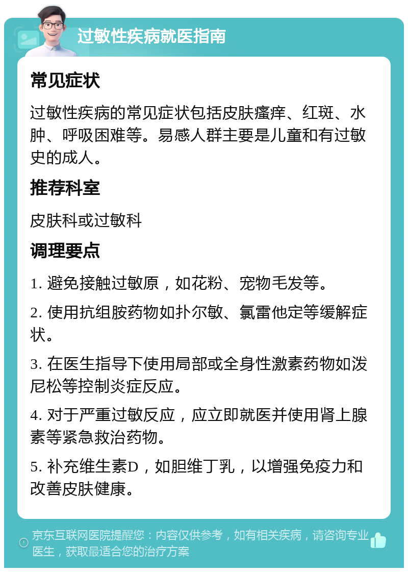 过敏性疾病就医指南 常见症状 过敏性疾病的常见症状包括皮肤瘙痒、红斑、水肿、呼吸困难等。易感人群主要是儿童和有过敏史的成人。 推荐科室 皮肤科或过敏科 调理要点 1. 避免接触过敏原，如花粉、宠物毛发等。 2. 使用抗组胺药物如扑尔敏、氯雷他定等缓解症状。 3. 在医生指导下使用局部或全身性激素药物如泼尼松等控制炎症反应。 4. 对于严重过敏反应，应立即就医并使用肾上腺素等紧急救治药物。 5. 补充维生素D，如胆维丁乳，以增强免疫力和改善皮肤健康。