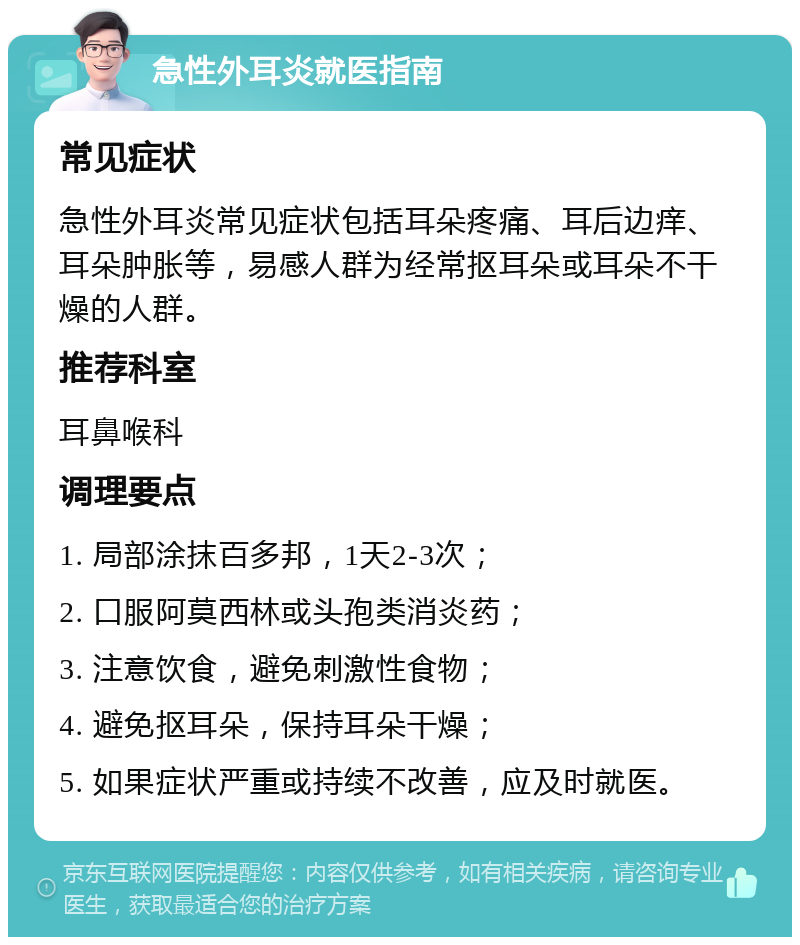 急性外耳炎就医指南 常见症状 急性外耳炎常见症状包括耳朵疼痛、耳后边痒、耳朵肿胀等，易感人群为经常抠耳朵或耳朵不干燥的人群。 推荐科室 耳鼻喉科 调理要点 1. 局部涂抹百多邦，1天2-3次； 2. 口服阿莫西林或头孢类消炎药； 3. 注意饮食，避免刺激性食物； 4. 避免抠耳朵，保持耳朵干燥； 5. 如果症状严重或持续不改善，应及时就医。