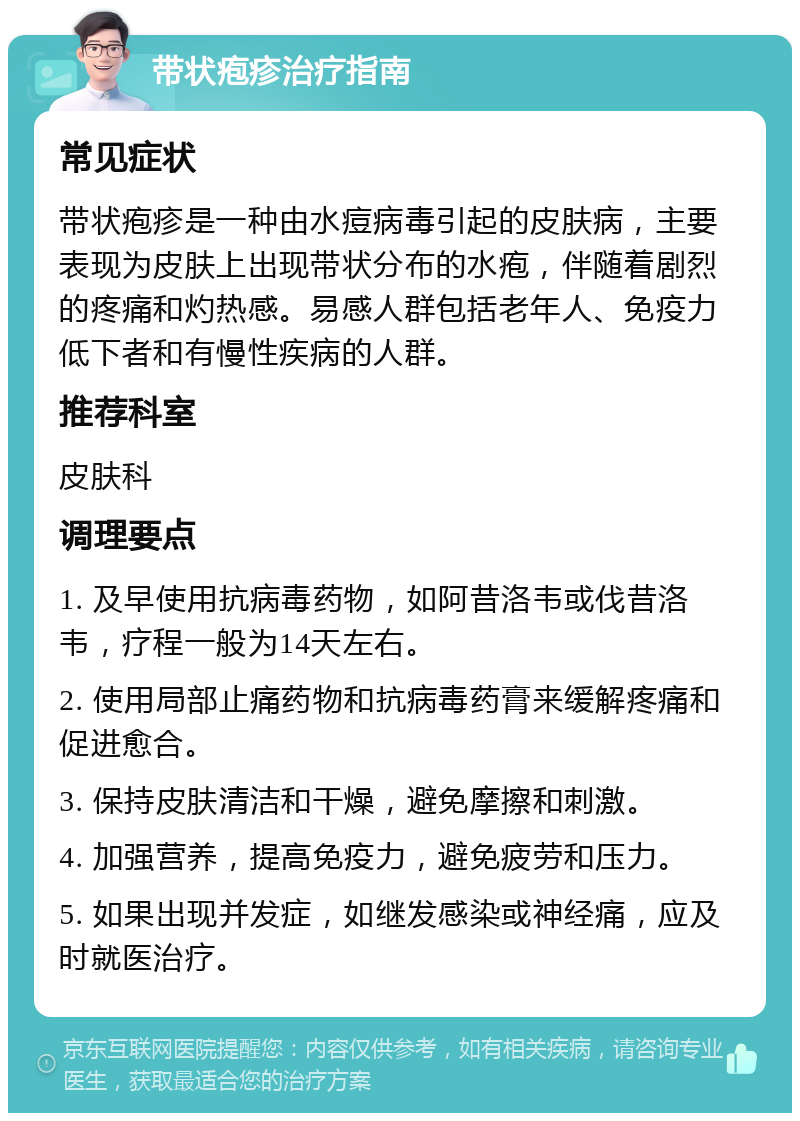 带状疱疹治疗指南 常见症状 带状疱疹是一种由水痘病毒引起的皮肤病，主要表现为皮肤上出现带状分布的水疱，伴随着剧烈的疼痛和灼热感。易感人群包括老年人、免疫力低下者和有慢性疾病的人群。 推荐科室 皮肤科 调理要点 1. 及早使用抗病毒药物，如阿昔洛韦或伐昔洛韦，疗程一般为14天左右。 2. 使用局部止痛药物和抗病毒药膏来缓解疼痛和促进愈合。 3. 保持皮肤清洁和干燥，避免摩擦和刺激。 4. 加强营养，提高免疫力，避免疲劳和压力。 5. 如果出现并发症，如继发感染或神经痛，应及时就医治疗。