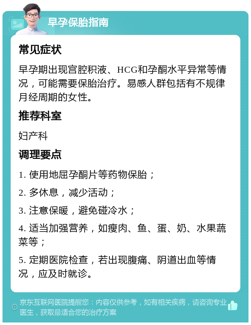 早孕保胎指南 常见症状 早孕期出现宫腔积液、HCG和孕酮水平异常等情况，可能需要保胎治疗。易感人群包括有不规律月经周期的女性。 推荐科室 妇产科 调理要点 1. 使用地屈孕酮片等药物保胎； 2. 多休息，减少活动； 3. 注意保暖，避免碰冷水； 4. 适当加强营养，如瘦肉、鱼、蛋、奶、水果蔬菜等； 5. 定期医院检查，若出现腹痛、阴道出血等情况，应及时就诊。