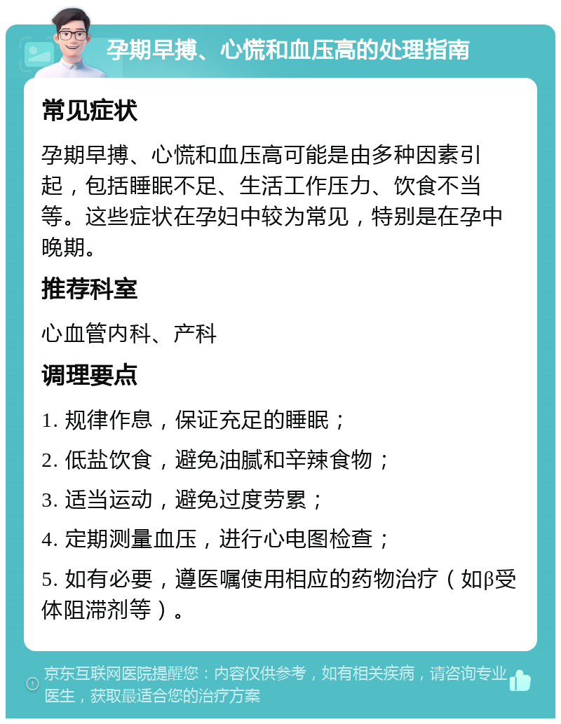 孕期早搏、心慌和血压高的处理指南 常见症状 孕期早搏、心慌和血压高可能是由多种因素引起，包括睡眠不足、生活工作压力、饮食不当等。这些症状在孕妇中较为常见，特别是在孕中晚期。 推荐科室 心血管内科、产科 调理要点 1. 规律作息，保证充足的睡眠； 2. 低盐饮食，避免油腻和辛辣食物； 3. 适当运动，避免过度劳累； 4. 定期测量血压，进行心电图检查； 5. 如有必要，遵医嘱使用相应的药物治疗（如β受体阻滞剂等）。