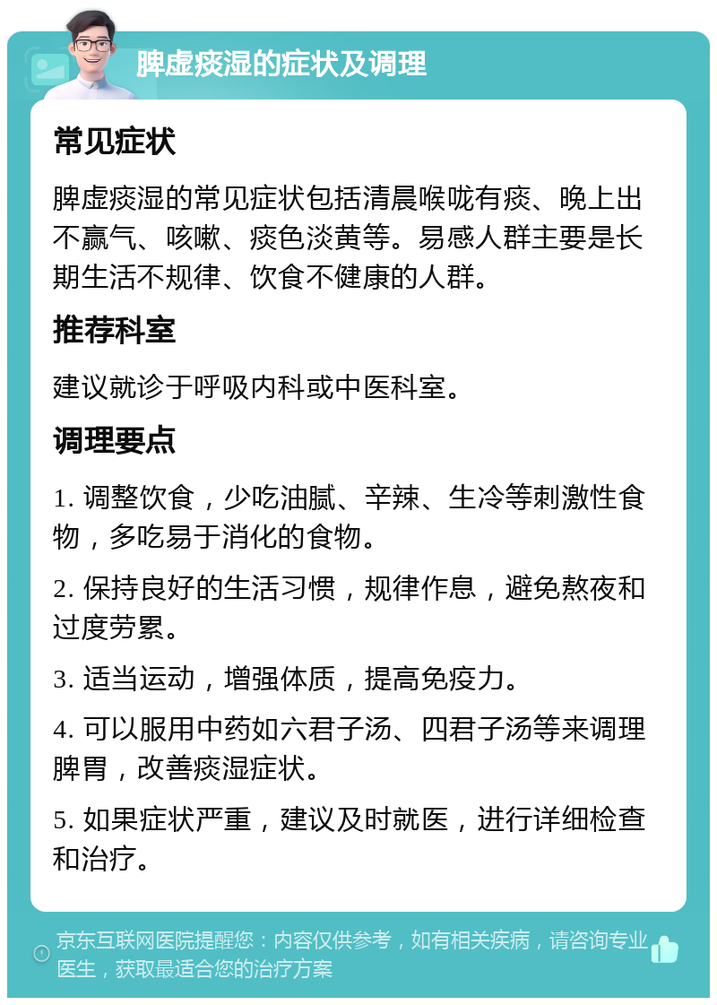 脾虚痰湿的症状及调理 常见症状 脾虚痰湿的常见症状包括清晨喉咙有痰、晚上出不赢气、咳嗽、痰色淡黄等。易感人群主要是长期生活不规律、饮食不健康的人群。 推荐科室 建议就诊于呼吸内科或中医科室。 调理要点 1. 调整饮食，少吃油腻、辛辣、生冷等刺激性食物，多吃易于消化的食物。 2. 保持良好的生活习惯，规律作息，避免熬夜和过度劳累。 3. 适当运动，增强体质，提高免疫力。 4. 可以服用中药如六君子汤、四君子汤等来调理脾胃，改善痰湿症状。 5. 如果症状严重，建议及时就医，进行详细检查和治疗。