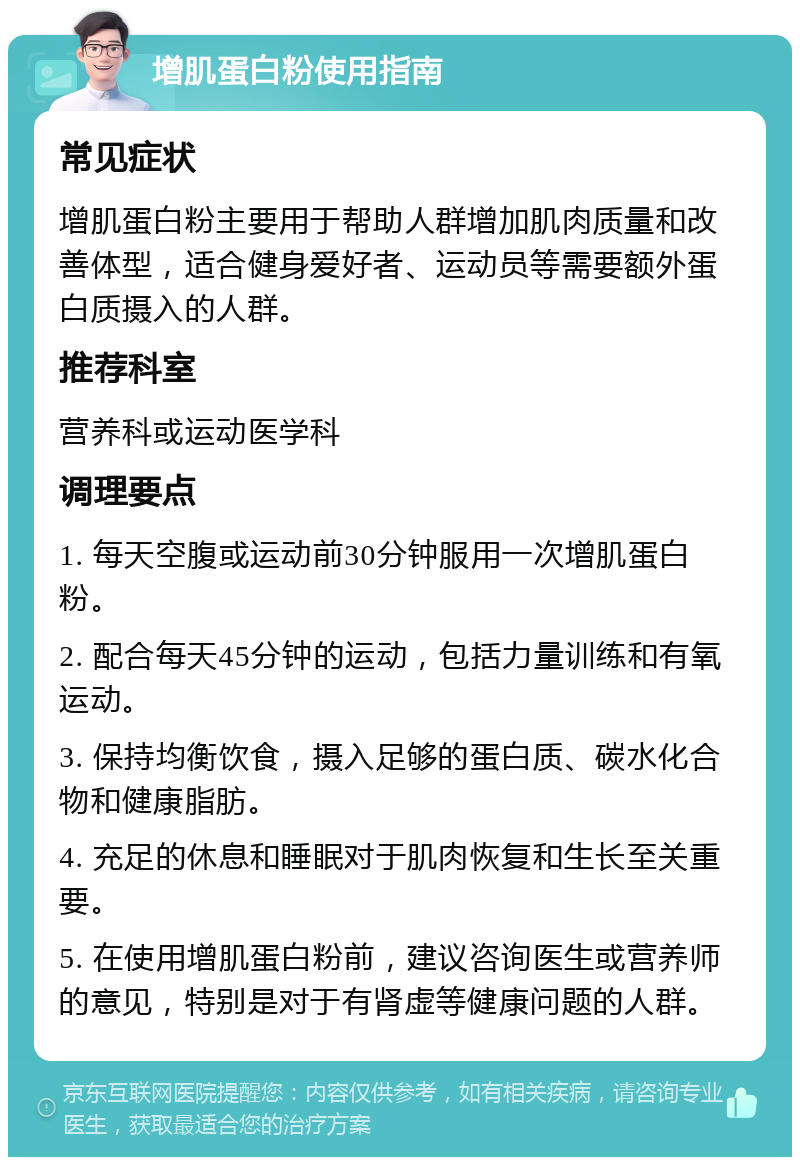 增肌蛋白粉使用指南 常见症状 增肌蛋白粉主要用于帮助人群增加肌肉质量和改善体型，适合健身爱好者、运动员等需要额外蛋白质摄入的人群。 推荐科室 营养科或运动医学科 调理要点 1. 每天空腹或运动前30分钟服用一次增肌蛋白粉。 2. 配合每天45分钟的运动，包括力量训练和有氧运动。 3. 保持均衡饮食，摄入足够的蛋白质、碳水化合物和健康脂肪。 4. 充足的休息和睡眠对于肌肉恢复和生长至关重要。 5. 在使用增肌蛋白粉前，建议咨询医生或营养师的意见，特别是对于有肾虚等健康问题的人群。