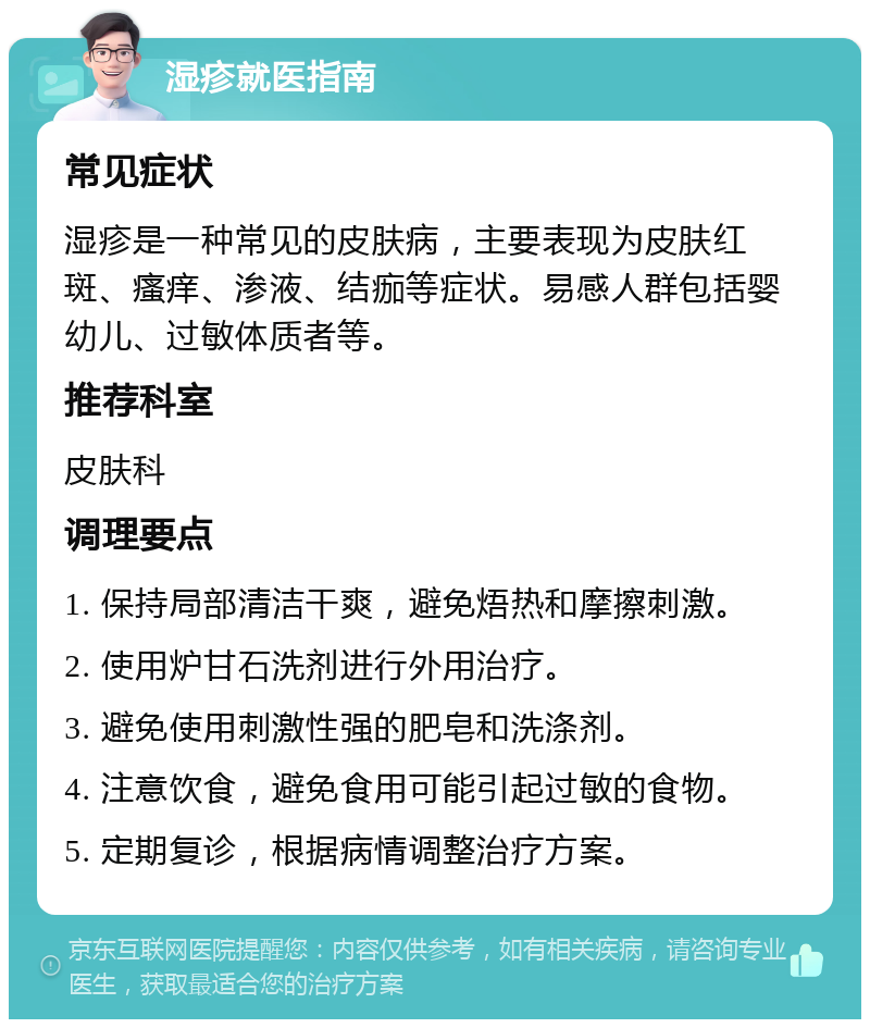 湿疹就医指南 常见症状 湿疹是一种常见的皮肤病，主要表现为皮肤红斑、瘙痒、渗液、结痂等症状。易感人群包括婴幼儿、过敏体质者等。 推荐科室 皮肤科 调理要点 1. 保持局部清洁干爽，避免焐热和摩擦刺激。 2. 使用炉甘石洗剂进行外用治疗。 3. 避免使用刺激性强的肥皂和洗涤剂。 4. 注意饮食，避免食用可能引起过敏的食物。 5. 定期复诊，根据病情调整治疗方案。