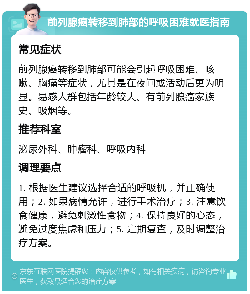 前列腺癌转移到肺部的呼吸困难就医指南 常见症状 前列腺癌转移到肺部可能会引起呼吸困难、咳嗽、胸痛等症状，尤其是在夜间或活动后更为明显。易感人群包括年龄较大、有前列腺癌家族史、吸烟等。 推荐科室 泌尿外科、肿瘤科、呼吸内科 调理要点 1. 根据医生建议选择合适的呼吸机，并正确使用；2. 如果病情允许，进行手术治疗；3. 注意饮食健康，避免刺激性食物；4. 保持良好的心态，避免过度焦虑和压力；5. 定期复查，及时调整治疗方案。