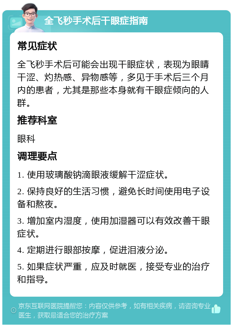 全飞秒手术后干眼症指南 常见症状 全飞秒手术后可能会出现干眼症状，表现为眼睛干涩、灼热感、异物感等，多见于手术后三个月内的患者，尤其是那些本身就有干眼症倾向的人群。 推荐科室 眼科 调理要点 1. 使用玻璃酸钠滴眼液缓解干涩症状。 2. 保持良好的生活习惯，避免长时间使用电子设备和熬夜。 3. 增加室内湿度，使用加湿器可以有效改善干眼症状。 4. 定期进行眼部按摩，促进泪液分泌。 5. 如果症状严重，应及时就医，接受专业的治疗和指导。