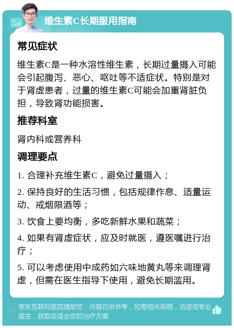 维生素C长期服用指南 常见症状 维生素C是一种水溶性维生素，长期过量摄入可能会引起腹泻、恶心、呕吐等不适症状。特别是对于肾虚患者，过量的维生素C可能会加重肾脏负担，导致肾功能损害。 推荐科室 肾内科或营养科 调理要点 1. 合理补充维生素C，避免过量摄入； 2. 保持良好的生活习惯，包括规律作息、适量运动、戒烟限酒等； 3. 饮食上要均衡，多吃新鲜水果和蔬菜； 4. 如果有肾虚症状，应及时就医，遵医嘱进行治疗； 5. 可以考虑使用中成药如六味地黄丸等来调理肾虚，但需在医生指导下使用，避免长期滥用。