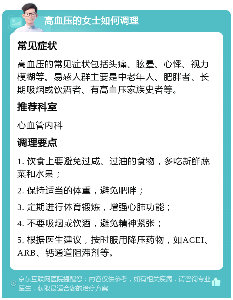 高血压的女士如何调理 常见症状 高血压的常见症状包括头痛、眩晕、心悸、视力模糊等。易感人群主要是中老年人、肥胖者、长期吸烟或饮酒者、有高血压家族史者等。 推荐科室 心血管内科 调理要点 1. 饮食上要避免过咸、过油的食物，多吃新鲜蔬菜和水果； 2. 保持适当的体重，避免肥胖； 3. 定期进行体育锻炼，增强心肺功能； 4. 不要吸烟或饮酒，避免精神紧张； 5. 根据医生建议，按时服用降压药物，如ACEI、ARB、钙通道阻滞剂等。