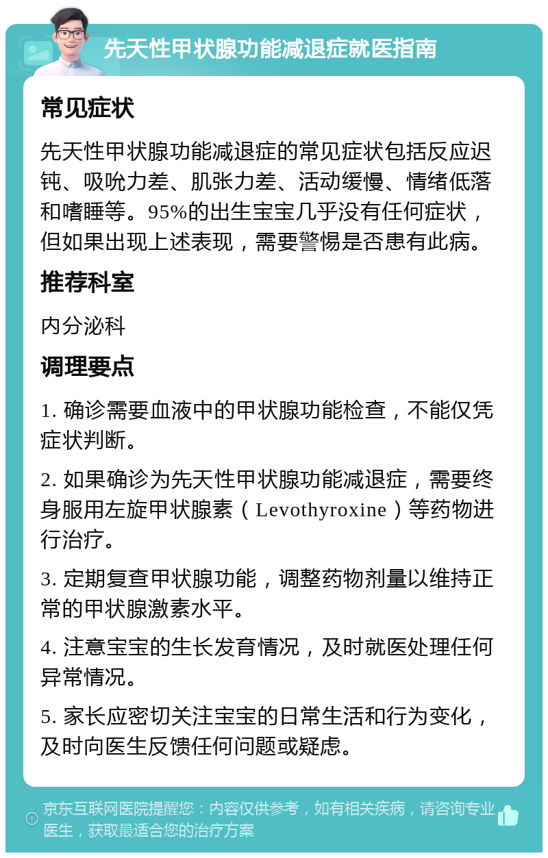 先天性甲状腺功能减退症就医指南 常见症状 先天性甲状腺功能减退症的常见症状包括反应迟钝、吸吮力差、肌张力差、活动缓慢、情绪低落和嗜睡等。95%的出生宝宝几乎没有任何症状，但如果出现上述表现，需要警惕是否患有此病。 推荐科室 内分泌科 调理要点 1. 确诊需要血液中的甲状腺功能检查，不能仅凭症状判断。 2. 如果确诊为先天性甲状腺功能减退症，需要终身服用左旋甲状腺素（Levothyroxine）等药物进行治疗。 3. 定期复查甲状腺功能，调整药物剂量以维持正常的甲状腺激素水平。 4. 注意宝宝的生长发育情况，及时就医处理任何异常情况。 5. 家长应密切关注宝宝的日常生活和行为变化，及时向医生反馈任何问题或疑虑。