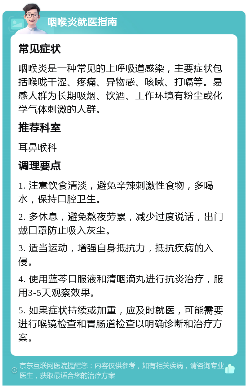 咽喉炎就医指南 常见症状 咽喉炎是一种常见的上呼吸道感染，主要症状包括喉咙干涩、疼痛、异物感、咳嗽、打嗝等。易感人群为长期吸烟、饮酒、工作环境有粉尘或化学气体刺激的人群。 推荐科室 耳鼻喉科 调理要点 1. 注意饮食清淡，避免辛辣刺激性食物，多喝水，保持口腔卫生。 2. 多休息，避免熬夜劳累，减少过度说话，出门戴口罩防止吸入灰尘。 3. 适当运动，增强自身抵抗力，抵抗疾病的入侵。 4. 使用蓝芩口服液和清咽滴丸进行抗炎治疗，服用3-5天观察效果。 5. 如果症状持续或加重，应及时就医，可能需要进行喉镜检查和胃肠道检查以明确诊断和治疗方案。