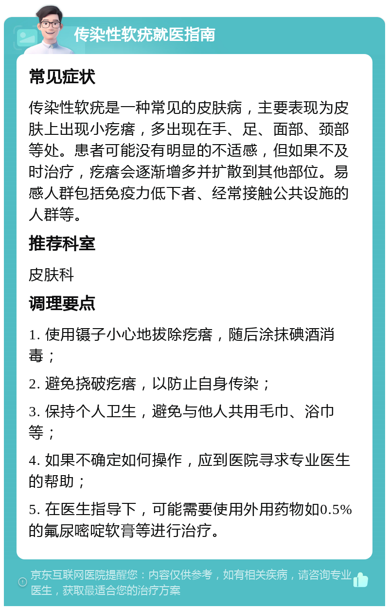 传染性软疣就医指南 常见症状 传染性软疣是一种常见的皮肤病，主要表现为皮肤上出现小疙瘩，多出现在手、足、面部、颈部等处。患者可能没有明显的不适感，但如果不及时治疗，疙瘩会逐渐增多并扩散到其他部位。易感人群包括免疫力低下者、经常接触公共设施的人群等。 推荐科室 皮肤科 调理要点 1. 使用镊子小心地拔除疙瘩，随后涂抹碘酒消毒； 2. 避免挠破疙瘩，以防止自身传染； 3. 保持个人卫生，避免与他人共用毛巾、浴巾等； 4. 如果不确定如何操作，应到医院寻求专业医生的帮助； 5. 在医生指导下，可能需要使用外用药物如0.5%的氟尿嘧啶软膏等进行治疗。