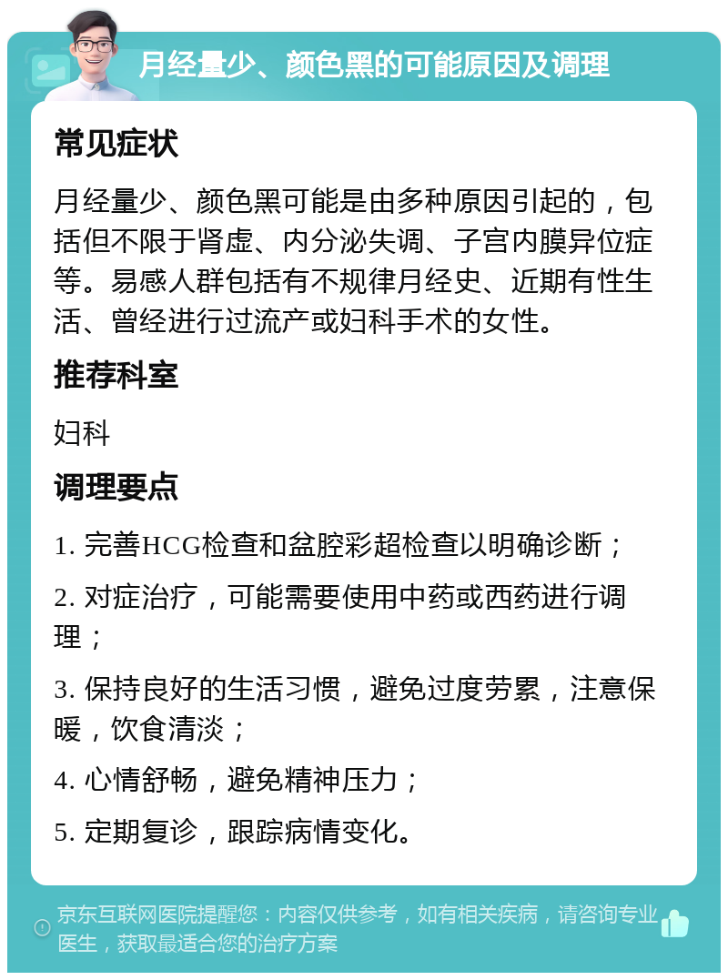 月经量少、颜色黑的可能原因及调理 常见症状 月经量少、颜色黑可能是由多种原因引起的，包括但不限于肾虚、内分泌失调、子宫内膜异位症等。易感人群包括有不规律月经史、近期有性生活、曾经进行过流产或妇科手术的女性。 推荐科室 妇科 调理要点 1. 完善HCG检查和盆腔彩超检查以明确诊断； 2. 对症治疗，可能需要使用中药或西药进行调理； 3. 保持良好的生活习惯，避免过度劳累，注意保暖，饮食清淡； 4. 心情舒畅，避免精神压力； 5. 定期复诊，跟踪病情变化。