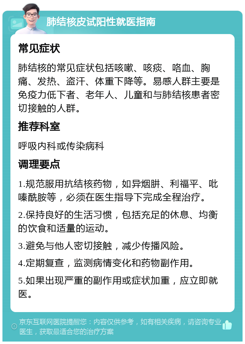 肺结核皮试阳性就医指南 常见症状 肺结核的常见症状包括咳嗽、咳痰、咯血、胸痛、发热、盗汗、体重下降等。易感人群主要是免疫力低下者、老年人、儿童和与肺结核患者密切接触的人群。 推荐科室 呼吸内科或传染病科 调理要点 1.规范服用抗结核药物，如异烟肼、利福平、吡嗪酰胺等，必须在医生指导下完成全程治疗。 2.保持良好的生活习惯，包括充足的休息、均衡的饮食和适量的运动。 3.避免与他人密切接触，减少传播风险。 4.定期复查，监测病情变化和药物副作用。 5.如果出现严重的副作用或症状加重，应立即就医。