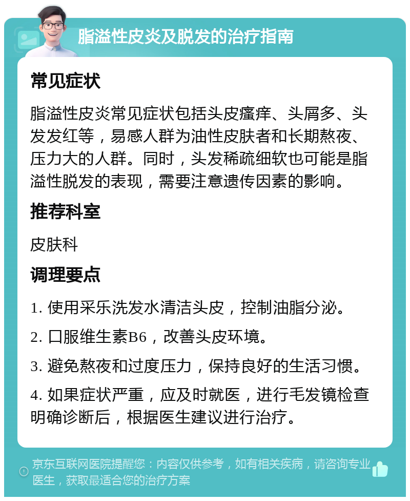 脂溢性皮炎及脱发的治疗指南 常见症状 脂溢性皮炎常见症状包括头皮瘙痒、头屑多、头发发红等，易感人群为油性皮肤者和长期熬夜、压力大的人群。同时，头发稀疏细软也可能是脂溢性脱发的表现，需要注意遗传因素的影响。 推荐科室 皮肤科 调理要点 1. 使用采乐洗发水清洁头皮，控制油脂分泌。 2. 口服维生素B6，改善头皮环境。 3. 避免熬夜和过度压力，保持良好的生活习惯。 4. 如果症状严重，应及时就医，进行毛发镜检查明确诊断后，根据医生建议进行治疗。