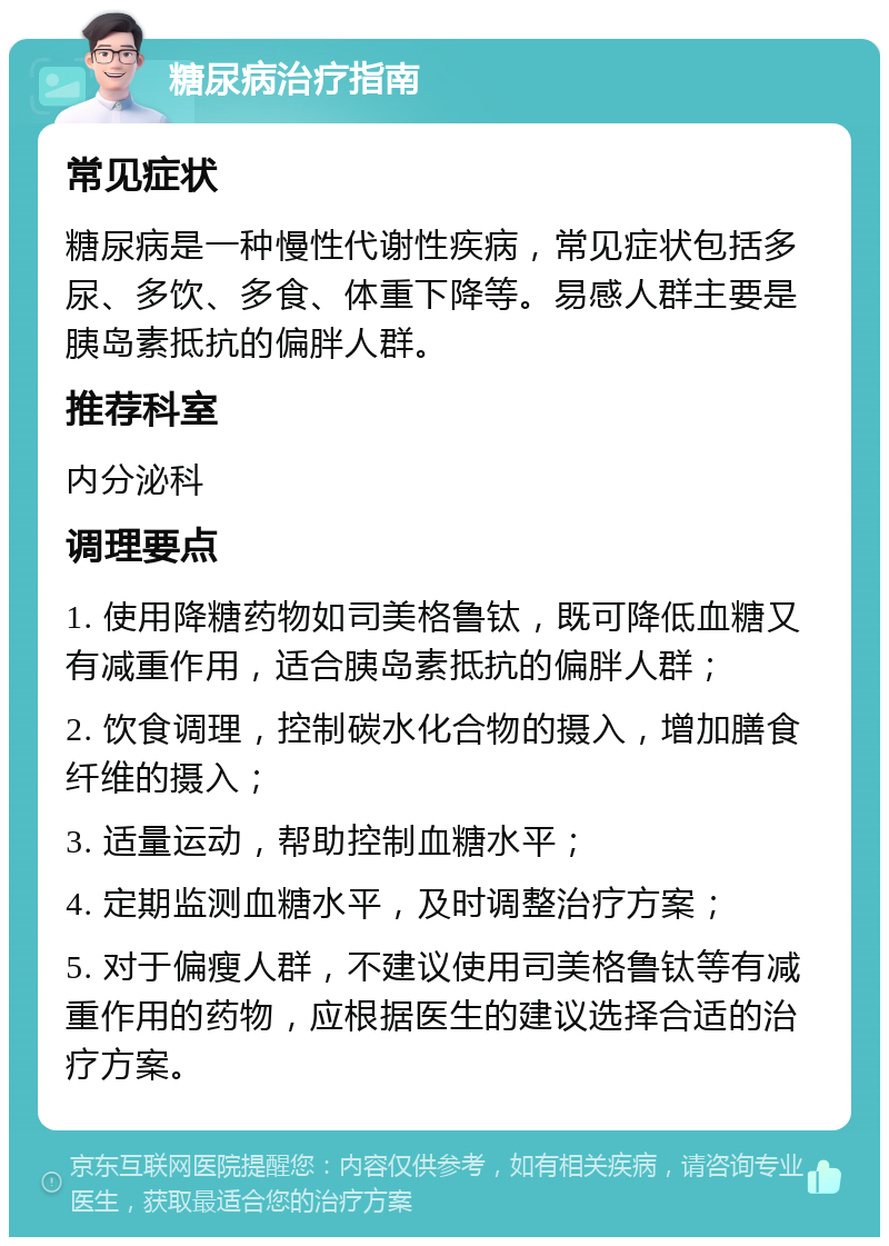 糖尿病治疗指南 常见症状 糖尿病是一种慢性代谢性疾病，常见症状包括多尿、多饮、多食、体重下降等。易感人群主要是胰岛素抵抗的偏胖人群。 推荐科室 内分泌科 调理要点 1. 使用降糖药物如司美格鲁钛，既可降低血糖又有减重作用，适合胰岛素抵抗的偏胖人群； 2. 饮食调理，控制碳水化合物的摄入，增加膳食纤维的摄入； 3. 适量运动，帮助控制血糖水平； 4. 定期监测血糖水平，及时调整治疗方案； 5. 对于偏瘦人群，不建议使用司美格鲁钛等有减重作用的药物，应根据医生的建议选择合适的治疗方案。