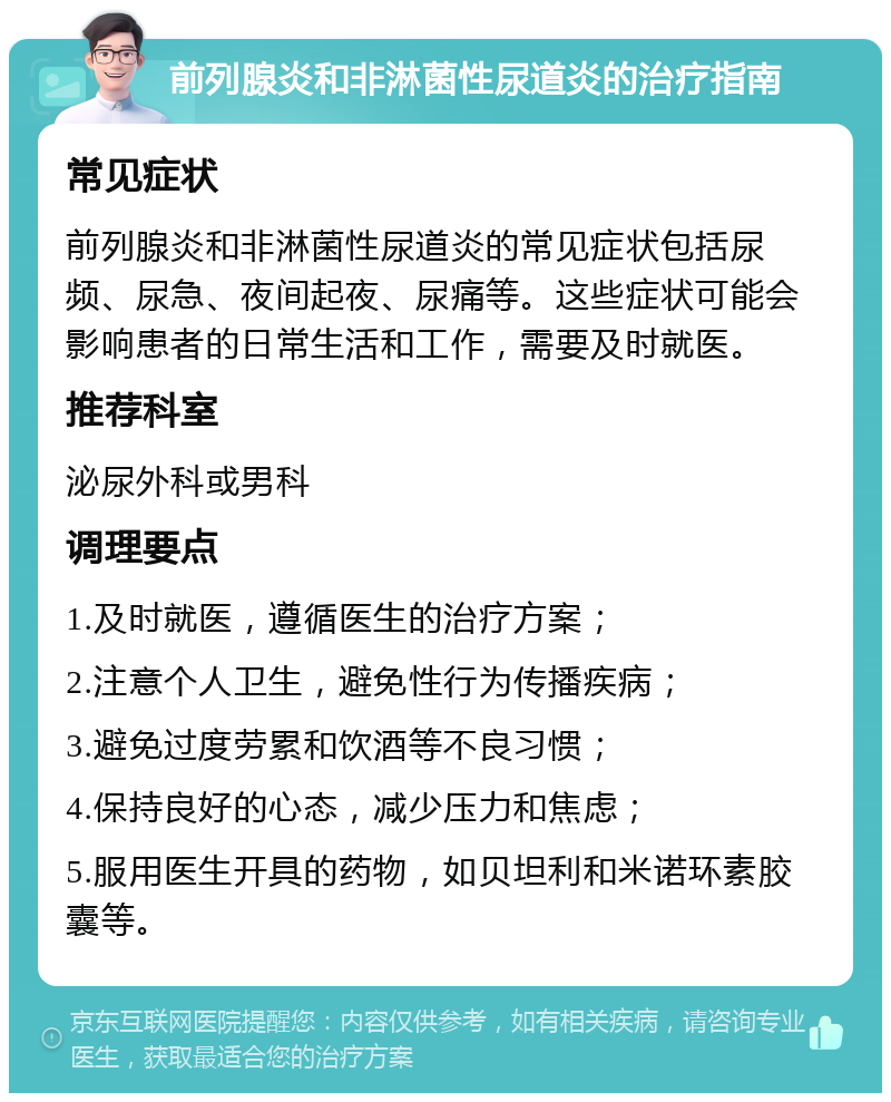 前列腺炎和非淋菌性尿道炎的治疗指南 常见症状 前列腺炎和非淋菌性尿道炎的常见症状包括尿频、尿急、夜间起夜、尿痛等。这些症状可能会影响患者的日常生活和工作，需要及时就医。 推荐科室 泌尿外科或男科 调理要点 1.及时就医，遵循医生的治疗方案； 2.注意个人卫生，避免性行为传播疾病； 3.避免过度劳累和饮酒等不良习惯； 4.保持良好的心态，减少压力和焦虑； 5.服用医生开具的药物，如贝坦利和米诺环素胶囊等。